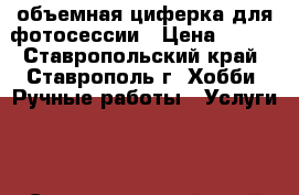 объемная циферка для фотосессии › Цена ­ 200 - Ставропольский край, Ставрополь г. Хобби. Ручные работы » Услуги   . Ставропольский край